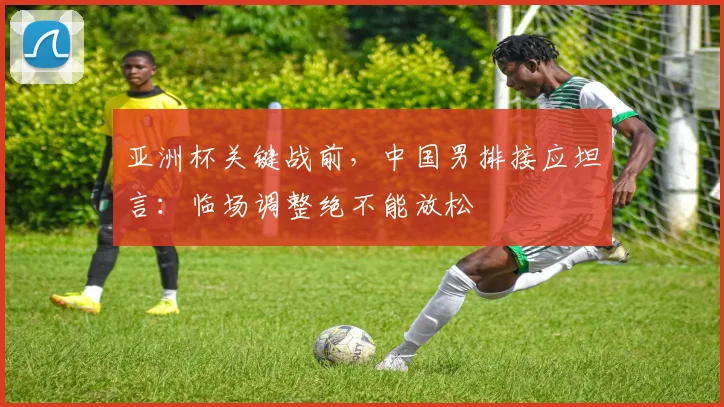 亚洲杯关键战前，中国男排接应坦言：临场调整绝不能放松