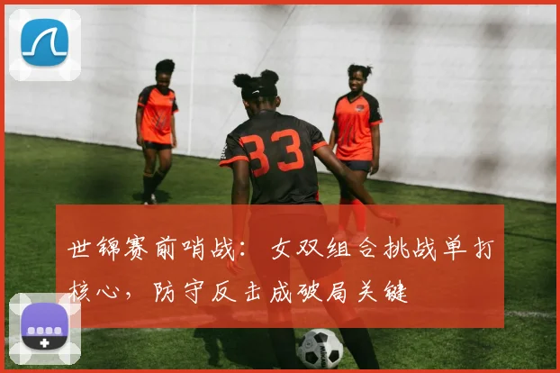 世锦赛前哨战：女双组合挑战单打核心，防守反击成破局关键