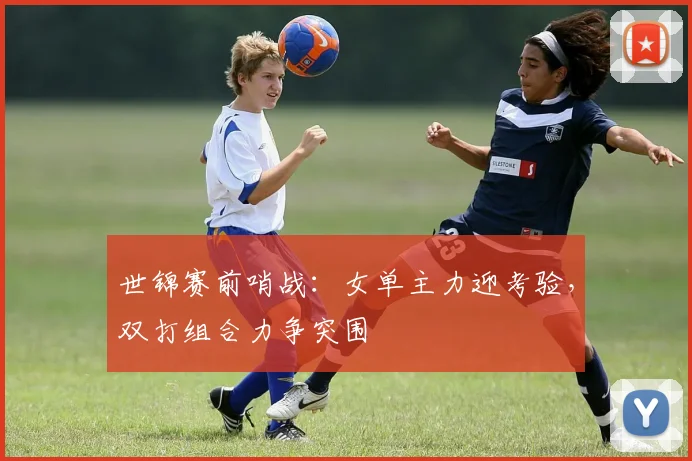 世锦赛前哨战：女单主力迎考验，双打组合力争突围