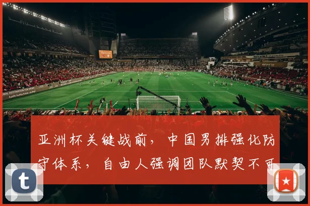 亚洲杯关键战前，中国男排强化防守体系，自由人强调团队默契不可松懈